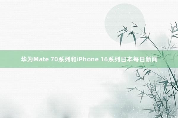 华为Mate 70系列和iPhone 16系列日本每日新闻