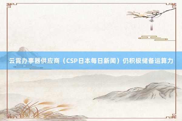云霄办事器供应商（CSP日本每日新闻）仍积极储备运算力